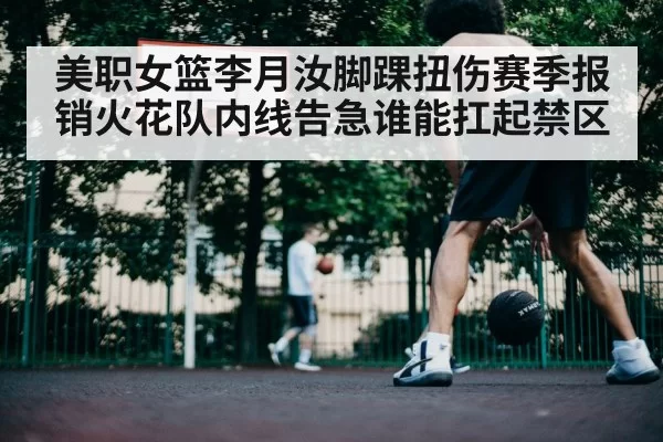 美职女篮李月汝脚踝扭伤赛季报销火花队内线告急谁能扛起禁区