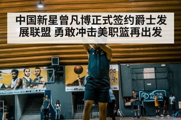中国新星曾凡博正式签约爵士发展联盟 勇敢冲击美职篮再出发