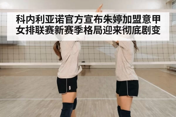 科内利亚诺官方宣布朱婷加盟意甲女排联赛新赛季格局迎来彻底剧变