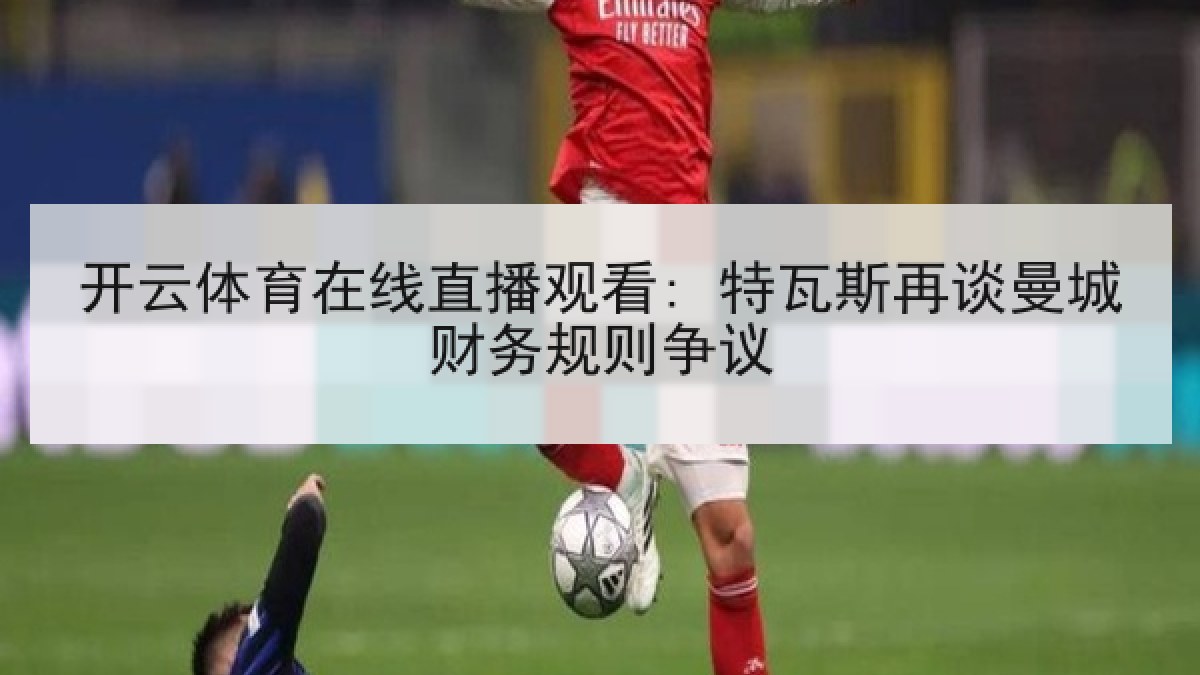 开云体育在线直播观看: 特瓦斯再谈曼城财务规则争议